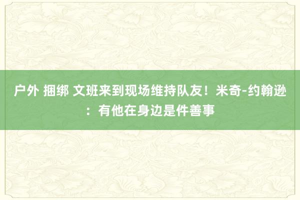 户外 捆绑 文班来到现场维持队友！米奇-约翰逊：有他在身边是件善事