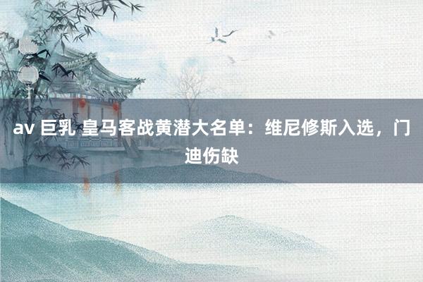 av 巨乳 皇马客战黄潜大名单：维尼修斯入选，门迪伤缺
