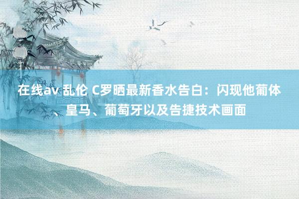 在线av 乱伦 C罗晒最新香水告白：闪现他葡体、皇马、葡萄牙以及告捷技术画面