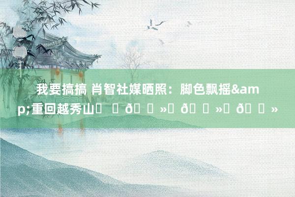 我要搞搞 肖智社媒晒照：脚色飘摇&重回越秀山⚽ ✊🏻✊🏻✊🏻