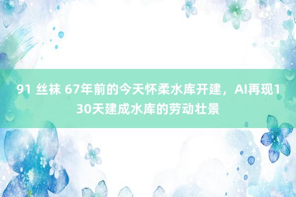 91 丝袜 67年前的今天怀柔水库开建，AI再现130天建成水库的劳动壮景