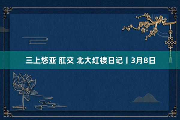 三上悠亚 肛交 北大红楼日记丨3月8日