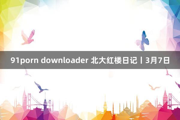 91porn downloader 北大红楼日记丨3月7日