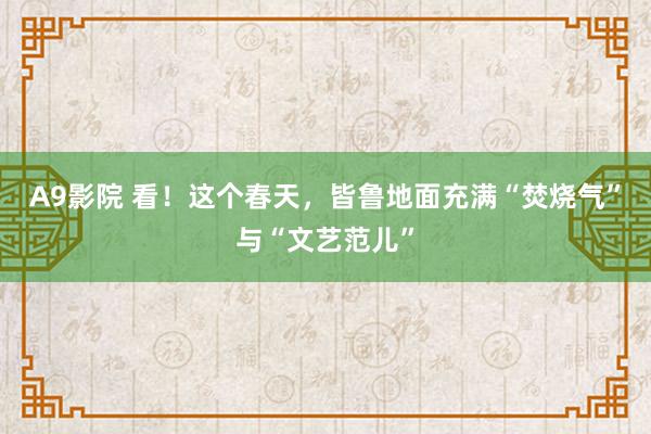 A9影院 看！这个春天，皆鲁地面充满“焚烧气”与“文艺范儿”