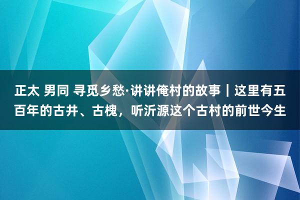 正太 男同 寻觅乡愁·讲讲俺村的故事｜这里有五百年的古井、古槐，听沂源这个古村的前世今生