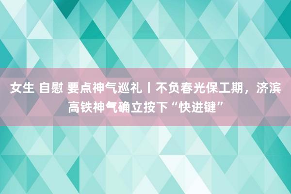 女生 自慰 要点神气巡礼丨不负春光保工期，济滨高铁神气确立按下“快进键”