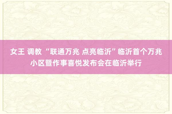 女王 调教 “联通万兆 点亮临沂”临沂首个万兆小区暨作事喜悦发布会在临沂举行