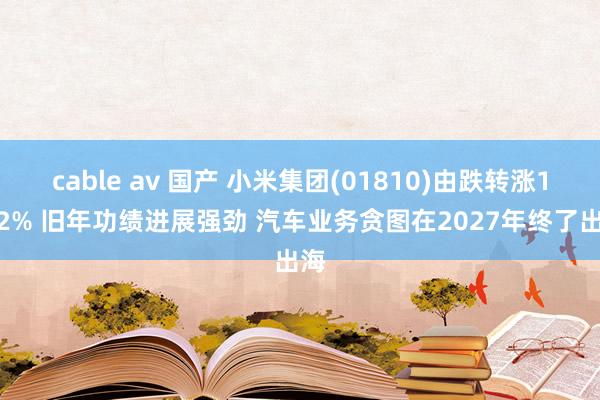 cable av 国产 小米集团(01810)由跌转涨1.82% 旧年功绩进展强劲 汽车业务贪图在2027年终了出海