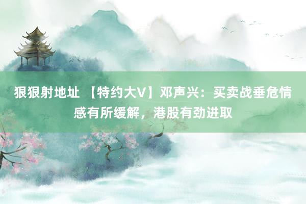 狠狠射地址 【特约大V】邓声兴：买卖战垂危情感有所缓解，港股有劲进取