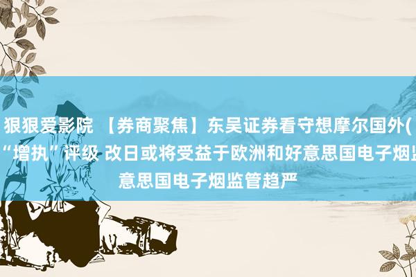狠狠爱影院 【券商聚焦】东吴证券看守想摩尔国外(06969)“增执”评级 改日或将受益于欧洲和好意思国电子烟监管趋严