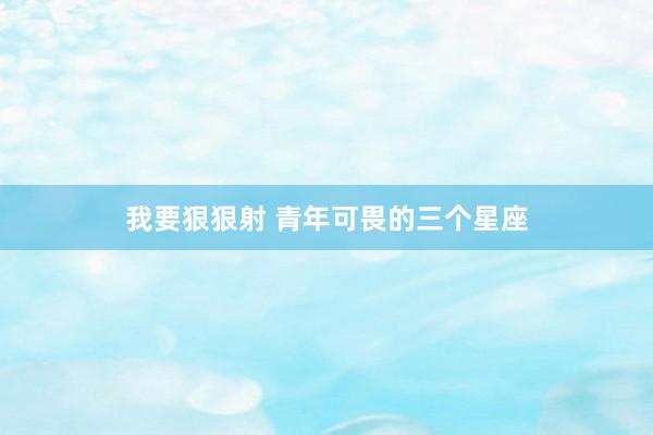 我要狠狠射 青年可畏的三个星座