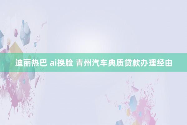 迪丽热巴 ai换脸 青州汽车典质贷款办理经由