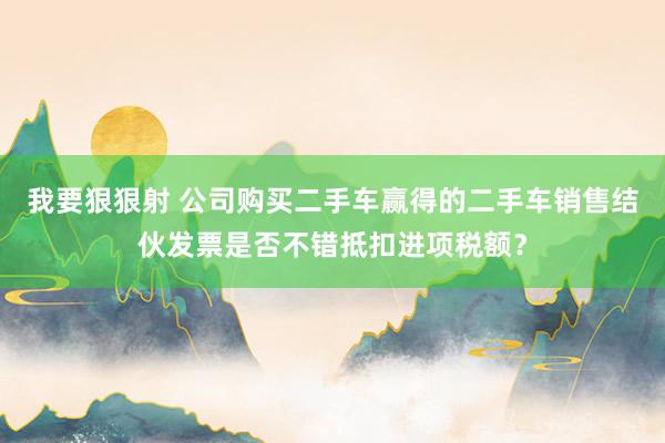 我要狠狠射 公司购买二手车赢得的二手车销售结伙发票是否不错抵扣进项税额？