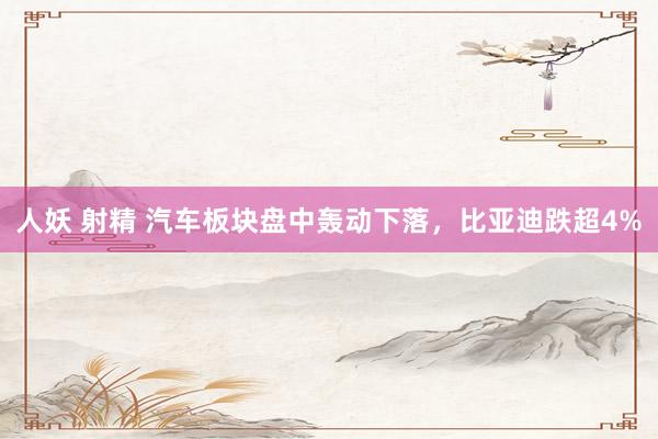 人妖 射精 汽车板块盘中轰动下落，比亚迪跌超4%