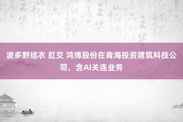 波多野结衣 肛交 鸿博股份在青海投资建筑科技公司，含AI关连业务