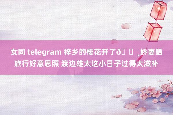 女同 telegram 梓乡的樱花开了🌸娇妻晒旅行好意思照 渡边雄太这小日子过得太滋补