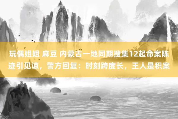 玩偶姐姐 麻豆 内蒙古一地同期搜集12起命案陈迹引见谅，警方回复：时刻跨度长，王人是积案