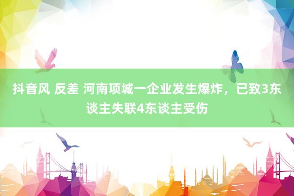 抖音风 反差 河南项城一企业发生爆炸，已致3东谈主失联4东谈主受伤