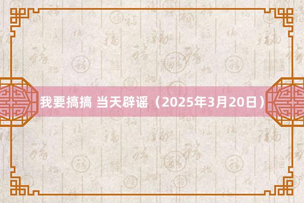 我要搞搞 当天辟谣（2025年3月20日）