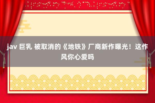 jav 巨乳 被取消的《地铁》厂商新作曝光！这作风你心爱吗