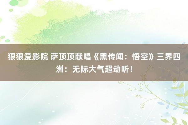 狠狠爱影院 萨顶顶献唱《黑传闻：悟空》三界四洲：无际大气超动听！