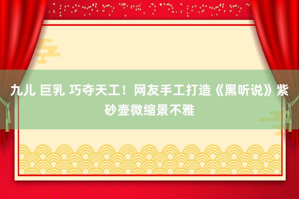 九儿 巨乳 巧夺天工！网友手工打造《黑听说》紫砂壶微缩景不雅