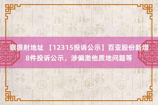 狠狠射地址 【12315投诉公示】百亚股份新增8件投诉公示，涉偏激他质地问题等