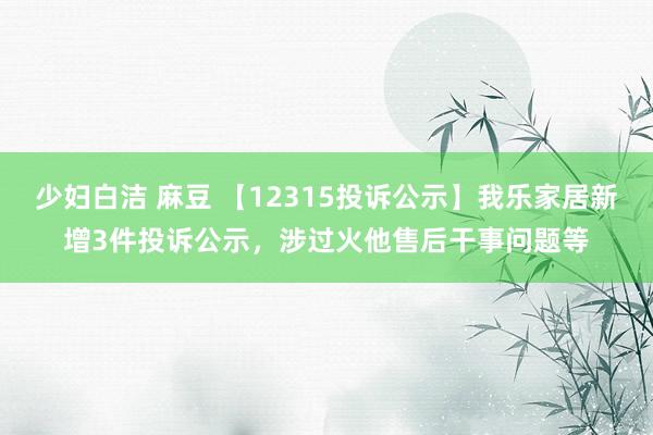 少妇白洁 麻豆 【12315投诉公示】我乐家居新增3件投诉公示，涉过火他售后干事问题等