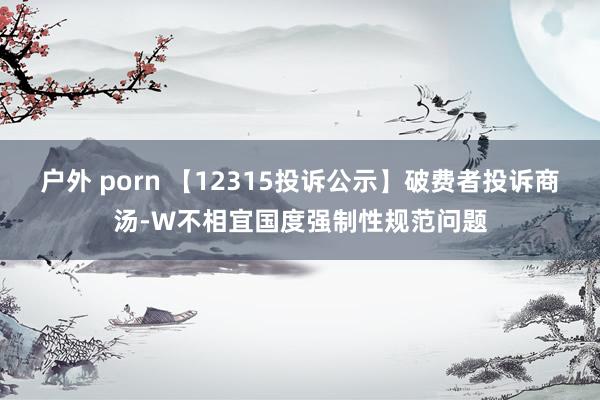 户外 porn 【12315投诉公示】破费者投诉商汤-W不相宜国度强制性规范问题