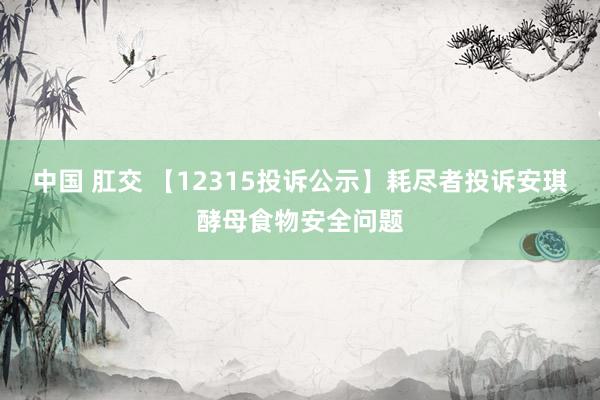 中国 肛交 【12315投诉公示】耗尽者投诉安琪酵母食物安全问题