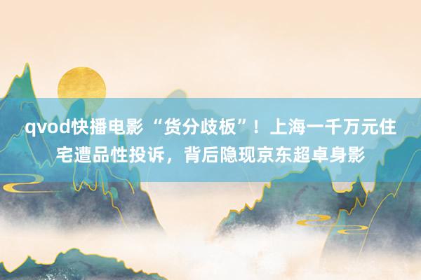 qvod快播电影 “货分歧板”！上海一千万元住宅遭品性投诉，背后隐现京东超卓身影