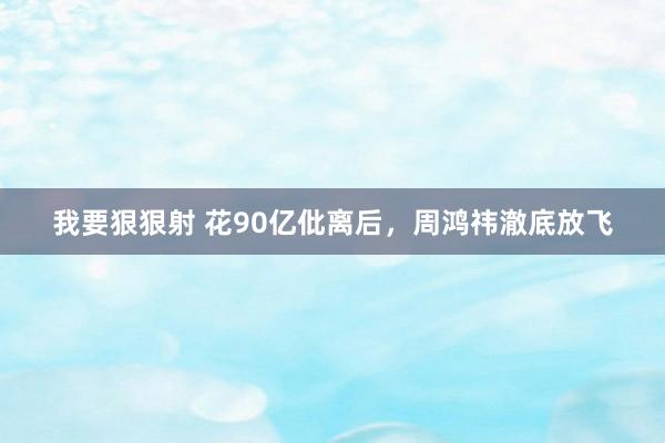 我要狠狠射 花90亿仳离后，周鸿祎澈底放飞