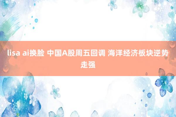 lisa ai换脸 中国A股周五回调 海洋经济板块逆势走强