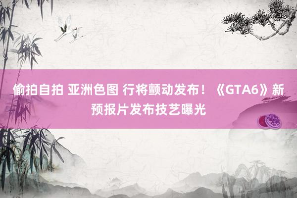 偷拍自拍 亚洲色图 行将颤动发布！《GTA6》新预报片发布技艺曝光