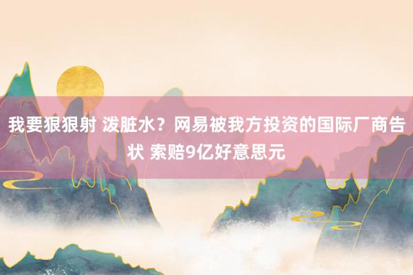 我要狠狠射 泼脏水？网易被我方投资的国际厂商告状 索赔9亿好意思元