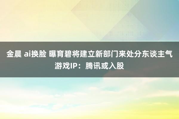 金晨 ai换脸 曝育碧将建立新部门来处分东谈主气游戏IP：腾讯或入股