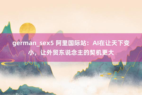 german_sex5 阿里国际站：AI在让天下变小，让外贸东说念主的契机更大