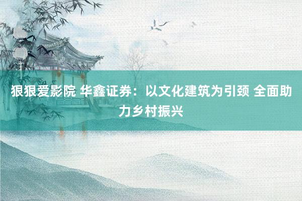 狠狠爱影院 华鑫证券：以文化建筑为引颈 全面助力乡村振兴