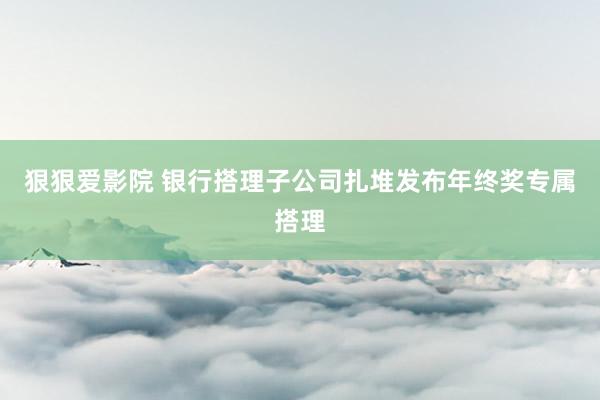 狠狠爱影院 银行搭理子公司扎堆发布年终奖专属搭理