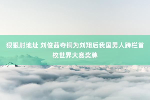 狠狠射地址 刘俊茜夺铜为刘翔后我国男人跨栏首枚世界大赛奖牌