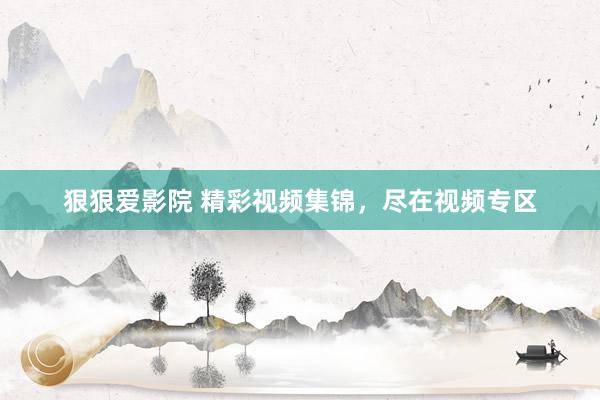狠狠爱影院 精彩视频集锦，尽在视频专区