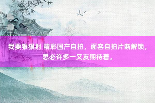我要狠狠射 精彩国产自拍，面容自拍片断解锁，思必许多一又友期待着。
