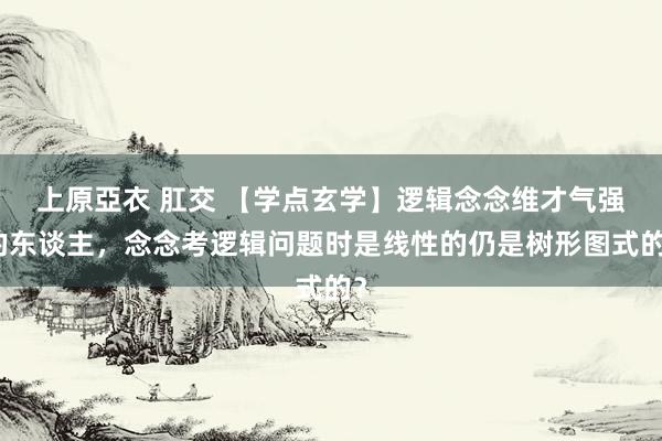 上原亞衣 肛交 【学点玄学】逻辑念念维才气强的东谈主，念念考逻辑问题时是线性的仍是树形图式的？