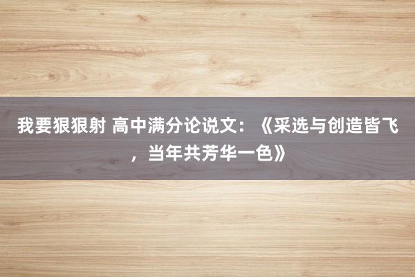 我要狠狠射 高中满分论说文：《采选与创造皆飞，当年共芳华一色》