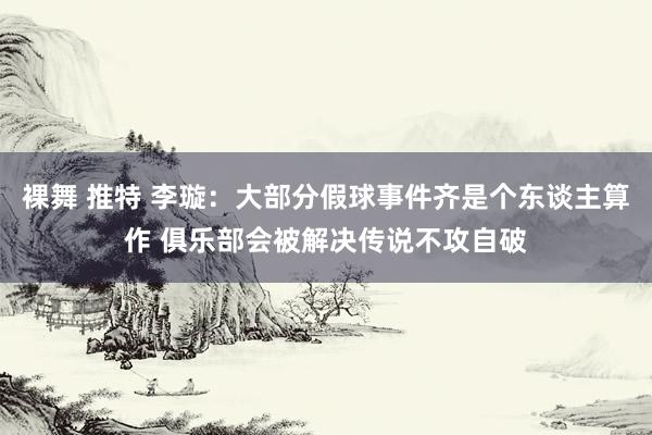 裸舞 推特 李璇：大部分假球事件齐是个东谈主算作 俱乐部会被解决传说不攻自破