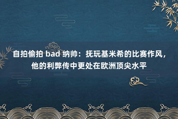 自拍偷拍 bad 纳帅：抚玩基米希的比赛作风，他的利弊传中更处在欧洲顶尖水平