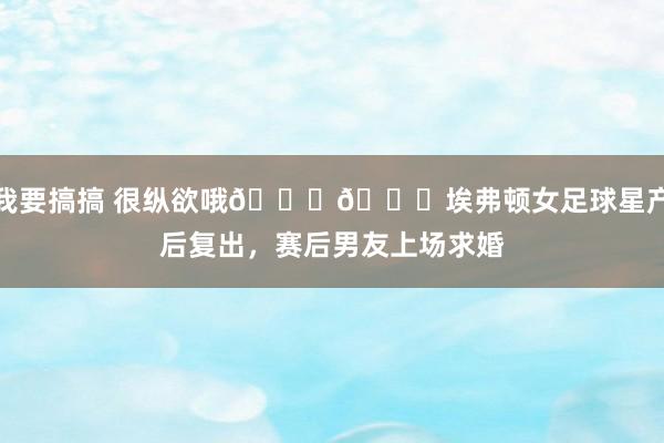 我要搞搞 很纵欲哦💍💐埃弗顿女足球星产后复出，赛后男友上场求婚