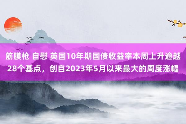 筋膜枪 自慰 英国10年期国债收益率本周上升逾越28个基点，创自2023年5月以来最大的周度涨幅