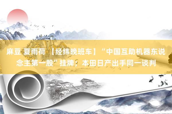 麻豆 夏雨荷 【经纬晚班车】“中国互助机器东说念主第一股”挂牌；本田日产出手同一谈判
