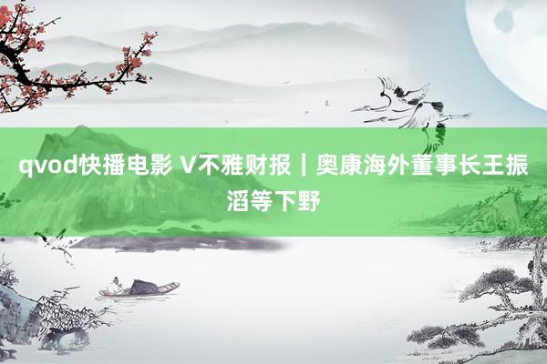 qvod快播电影 V不雅财报｜奥康海外董事长王振滔等下野